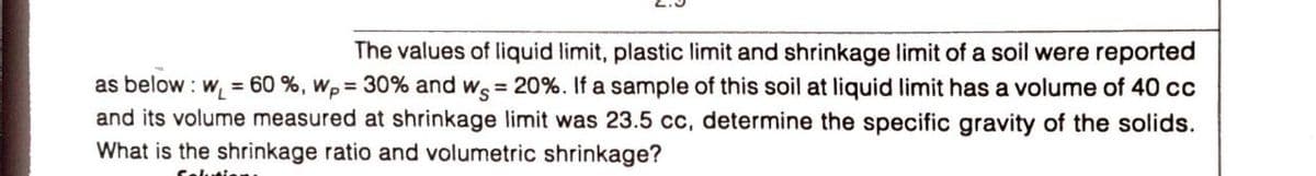 The values of liquid limit, plastic limit and shrinkage limit of a soil were reported
as below : w = 60 %, wp = 30% and ws = 20%. If a sample of this soil at liquid limit has a volume of 40 cc
and its volume measured at shrinkage limit was 23.5 cc, determine the specific gravity of the solids.
What is the shrinkage ratio and volumetric shrinkage?
