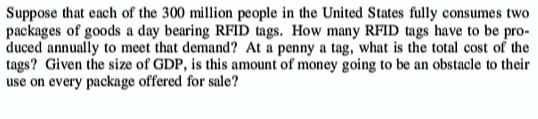 Suppose that each of the 300 million people in the United States fully consumes two
packages of goods a day bearing RFID tags. How many RFID tags have to be pro-
duced annually to meet that demand? At a penny a tag, what is the total cost of the
tags? Given the size of GDP, is this amount of money going to be an obstacle to their
use on every package offered for sale?