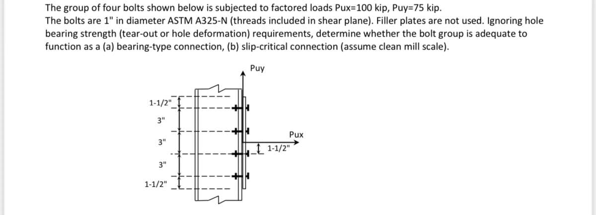 The group of four bolts shown below is subjected to factored loads Pux-100 kip, Puy=75 kip.
The bolts are 1" in diameter ASTM A325-N (threads included in shear plane). Filler plates are not used. Ignoring hole
bearing strength (tear-out or hole deformation) requirements, determine whether the bolt group is adequate to
function as a (a) bearing-type connection, (b) slip-critical connection (assume clean mill scale).
Puy
1-1/2"
3"
3"
3"
1-1/2"
Pux
1-1/2"