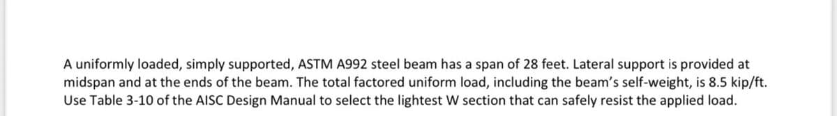 A uniformly loaded, simply supported, ASTM A992 steel beam has a span of 28 feet. Lateral support is provided at
midspan and at the ends of the beam. The total factored uniform load, including the beam's self-weight, is 8.5 kip/ft.
Use Table 3-10 of the AISC Design Manual to select the lightest W section that can safely resist the applied load.