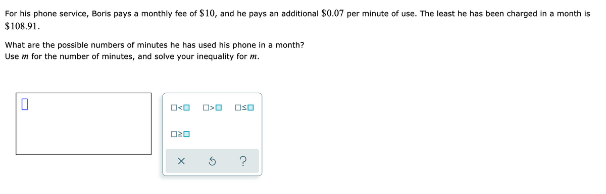 For his phone service, Boris pays a monthly fee of $10, and he pays an additional $0.07 per minute of use. The least he has been charged in a month is
$108.91.
What are the possible numbers of minutes he has used his phone in a month?
Use m for the number of minutes, and solve your inequality for m.
O<O
O>O
OSO
?
