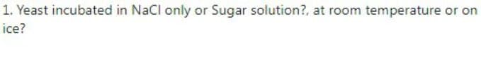 1. Yeast incubated in NaCl only or Sugar solution?, at room temperature or on
ice?
