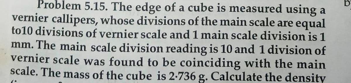 Problem 5.15. The edge of a cube is measured using a
vernier callipers, whose divisions of the main scale are equal
to10 divisions of vernier scale and 1 main scale division is 1
mm. The main scale division reading is 10 and 1 division of
vernier scale was found to be coinciding with the main
scale. The mass of the cube is 2-736 g. Calculate the density
