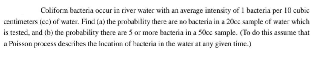 Coliform bacteria occur in river water with an average intensity of 1 bacteria per 10 cubic
centimeters (cc) of water. Find (a) the probability there are no bacteria in a 20cc sample of water which
is tested, and (b) the probability there are 5 or more bacteria in a 50cc sample. (To do this assume that
a Poisson process describes the location of bacteria in the water at any given time.)