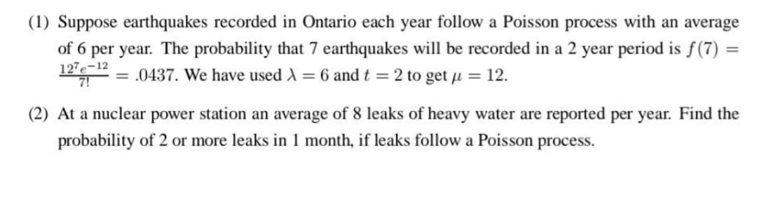 (1) Suppose earthquakes recorded in Ontario each year follow a Poisson process with an average
of 6 per year. The probability that 7 earthquakes will be recorded in a 2 year period is f(7) =
= .0437. We have used λ = 6 and t = 2 to get μ = 12.
127e-12
(2) At a nuclear power station an average of 8 leaks of heavy water are reported per year. Find the
probability of 2 or more leaks in 1 month, if leaks follow a Poisson process.