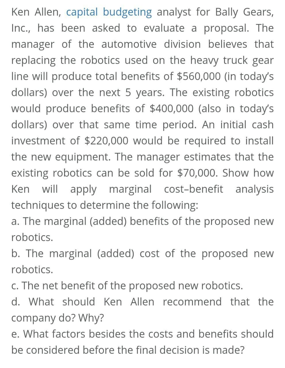 Ken Allen, capital budgeting analyst for Bally Gears,
Inc., has been asked to evaluate a proposal. The
manager of the automotive division believes that
replacing the robotics used on the heavy truck gear
line will produce total benefits of $560,000 (in today's
dollars) over the next 5 years. The existing robotics
would produce benefits of $400,000 (also in today's
dollars) over that same time period. An initial cash
investment of $220,000 would be required to install
the new equipment. The manager estimates that the
existing robotics can be sold for $70,000. Show how
Ken will apply marginal cost-benefit analysis
techniques to determine the following:
a. The marginal (added) benefits of the proposed new
robotics.
b. The marginal (added) cost of the proposed new
robotics.
c. The net benefit of the proposed new robotics.
d. What should Ken Allen recommend that the
company do? Why?
e. What factors besides the costs and benefits should
be considered before the final decision is made?
