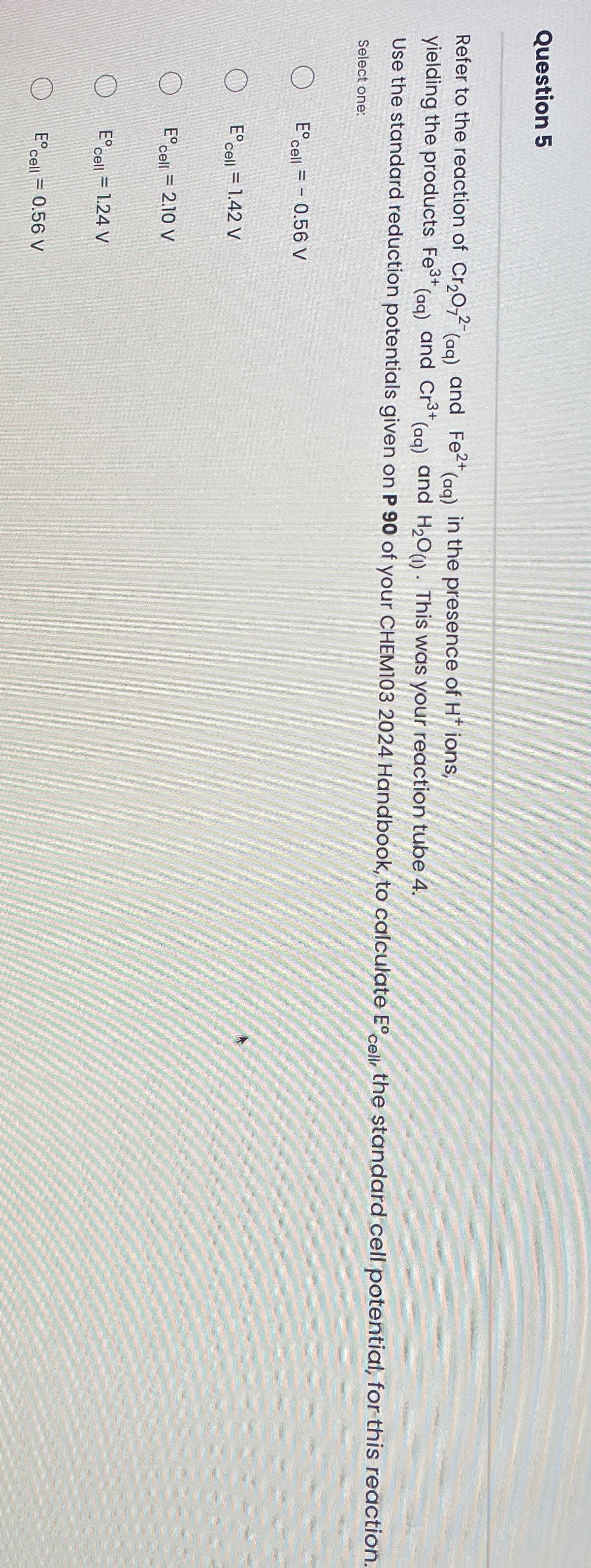 Question 5
Refer to the reaction of Cr2O72 (aq) and Fe2+ (aq) in the presence of H+ ions,
yielding the products Fe³+ (aq) and Cr3+ (aq) and H2O (1). This was your reaction tube 4.
Use the standard reduction potentials given on P 90 of your CHEM103 2024 Handbook, to calculate E° cell, the standard cell potential, for this reaction.
Select one:
E° cell = -0.56 V
E° cell = 1.42 V
E° cell = 2.10 V
E° cell = 1.24 V
E°
cell = 0.56 V