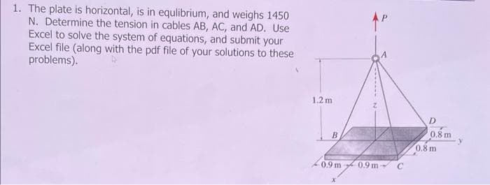 1. The plate is horizontal, is in equlibrium, and weighs 1450
N. Determine the tension in cables AB, AC, and AD. Use
Excel to solve the system of equations, and submit your
Excel file (along with the pdf file of your solutions to these
problems).
1.2m
B
AP
0.9m 0.9 m-
C
D
0.8 m
0.8 m