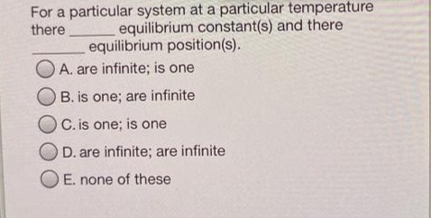 For a particular system at a particular temperature
equilibrium constant(s) and there
equilibrium position(s).
there
A. are infinite; is one
B. is one; are infinite
OC. is one; is one
D. are infinite; are infinite
E. none of these
