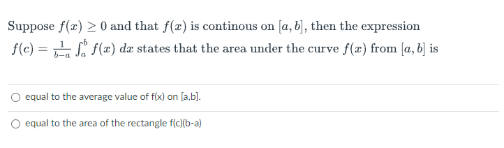 Suppose f(x) > 0 and that f(x) is continous on [a, b], then the expression
f(c) =
Si f(x) dx states that the area under the curve f(x) from [a, b] is
b-a
O equal to the average value of f(x) on [a,b].
O equal to the area of the rectangle f(c)(b-a)
