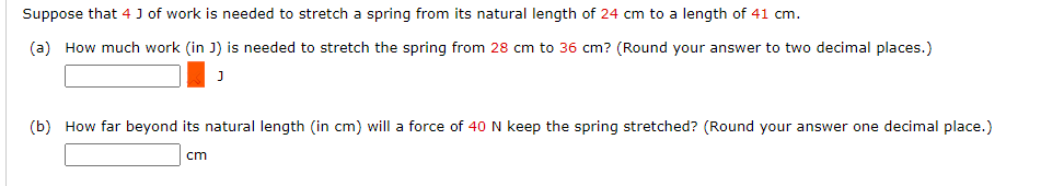 Suppose that 4 J of work is needed to stretch a spring from its natural length of 24 cm to a length of 41 cm.
(a) How much work (in J) is needed to stretch the spring from 28 cm to 36 cm? (Round your answer to two decimal places.)
(b) How far beyond its natural length (in cm) will a force of 40N keep the spring stretched? (Round your answer one decimal place.)
cm
