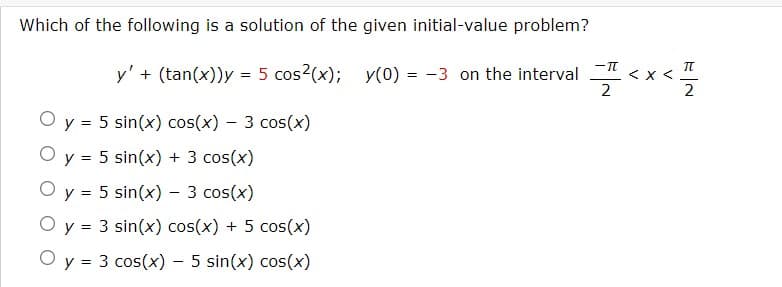 Which of the following is a solution of the given initial-value problem?
y' + (tan(x))y = 5 cos²(x);
y(0) 3 on the interval
= -
O y = 5 sin(x) cos(x) - 3 cos(x)
O y = 5 sin(x) + 3 cos(x)
O y = 5 sin(x) - 3 cos(x)
O y = 3 sin(x) cos(x) + 5 cos(x)
O y = 3 cos(x) - 5 sin(x) cos(x)
==<x
2
π