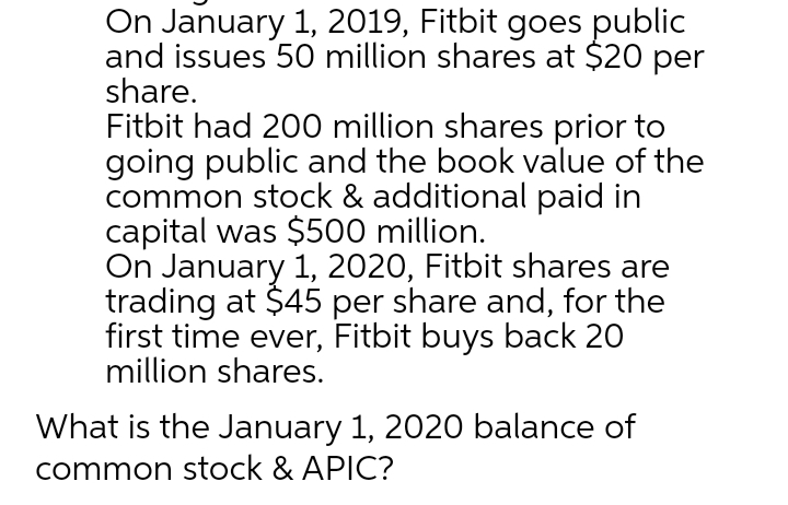 On January 1, 2019, Fitbit goes public
and issues 50 million shares at $20 per
share.
Fitbit had 200 million shares prior to
going public and the book value of the
common stock & additional paid in
capital was $500 million.
On January 1, 2020, Fitbit shares are
trading at $45 per share and, for the
first time ever, Fitbit buys back 20
million shares.
What is the January 1, 2020 balance of
common stock & APIC?
