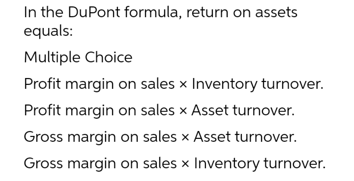 In the DuPont formula, return on assets
equals:
Multiple Choice
Profit margin on sales x Inventory turnover.
Profit margin on sales x Asset turnover.
Gross margin on sales x Asset turnover.
Gross margin on sales x Inventory turnover.