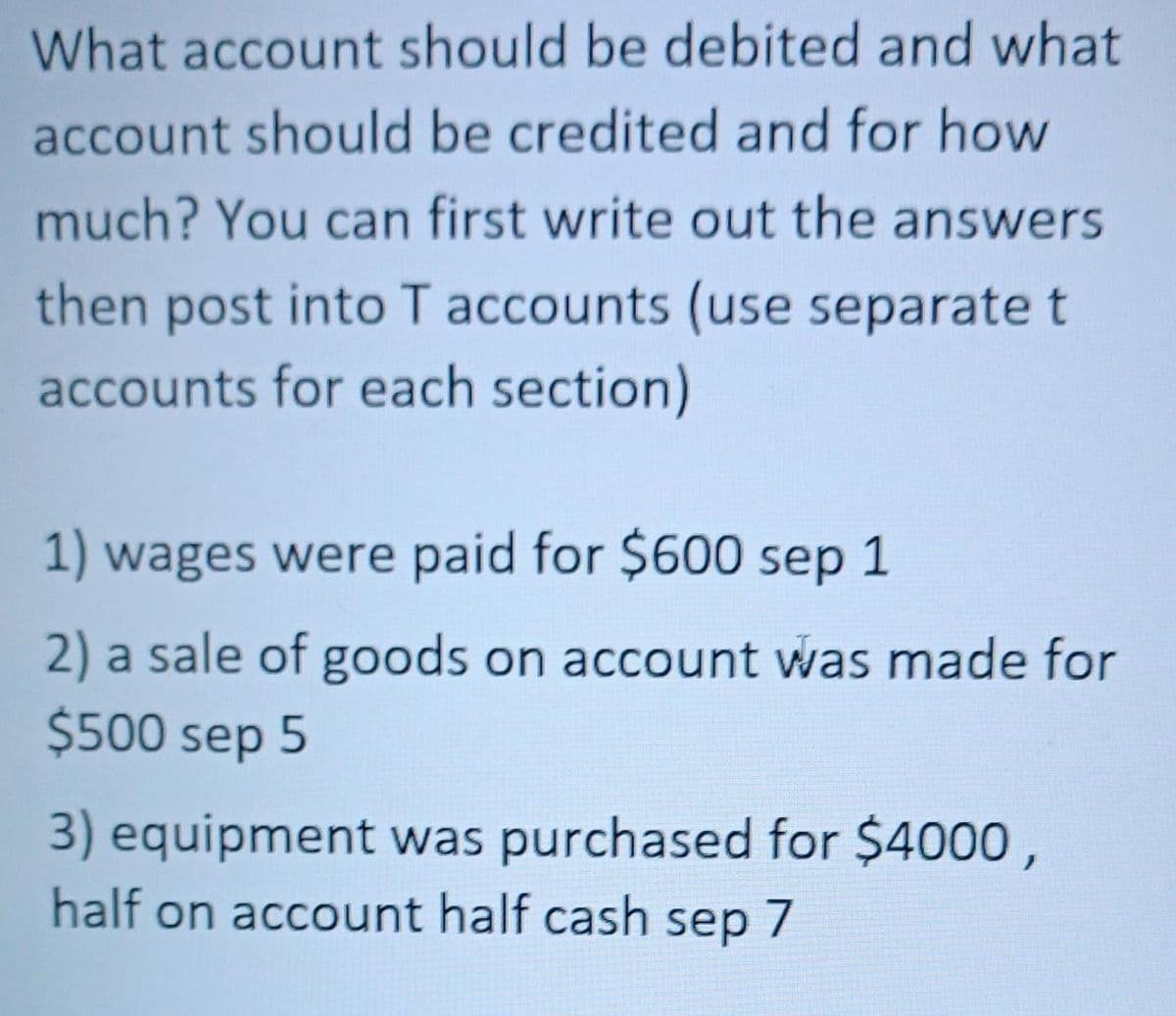What account should be debited and what
account should be credited and for how
much? You can first write out the answers
then post into T accounts (use separate t
accounts for each section)
1) wages were paid for $600 sep 1
2) a sale of goods on account was made for
$500 sep 5
3) equipment was purchased for $4000,
half on account half cash sep 7