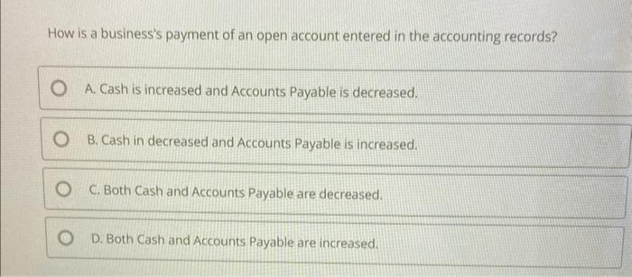 How is a business's payment of an open account entered in the accounting records?
OA. Cash is increased and Accounts Payable is decreased.
OB. Cash in decreased and Accounts Payable is increased.
OC. Both Cash and Accounts Payable are decreased.
OD. Both Cash and Accounts Payable are increased.