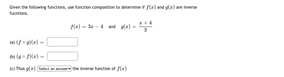 Given the following functions, use function composition to determine if f(x) and g(x) are inverse
fucntions.
x + 4
f(x) = 3x – 4 and g(x)
3
(a) (f o g)(x) =
(b) (g o f)(x) :
(c) Thus g(x) Select an answerv the inverse function of f(x)
