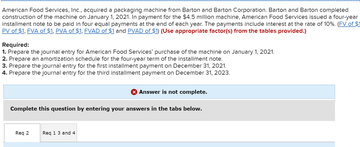 American Food Services, Inc., acquired a packaging machine from Barton and Barton Corporation. Barton and Barton completed
construction of the machine on January 1, 2021. In payment for the $4.5 million machine, American Food Services issued a four-year
installment note to be paid in four equal payments at the end of each year. The payments include interest at the rate of 10%. (FV of $1
PV of $1, FVA of $1, PVA of $1, FVAD of $1 and PVAD of $1) (Use appropriate factor(s) from the tables provided.)
Required:
1. Prepare the journal entry for American Food Services' purchase of the machine on January 1, 2021.
2. Prepare an amortization schedule for the four-year term of the installment note.
3. Prepare the journal entry for the first installment payment on December 31, 2021.
4. Prepare the journal entry for the third installment payment on December 31, 2023.
Complete this question by entering your answers in the tabs below.
Req 2
X Answer is not complete.
Req 1 3 and 4