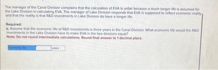The manager of the Canal Division complains that the calculation of EVA is unfair because a much longer life is assumed for
the Lake Division in calculating EVA. The manager of Lake Division responds that EVA is supposed to reflect economic reality
and that the reality is that R&D investments in Lake Division do have a longer life.
Required:
a. Assume that the economic life of R&D investments is three years in the Canal Division. What economic life would the R&D
Investments in the Lake Division have to make EVA in the two divisions equal?
Note: Do not round intermediate calculations. Round final answer to 1 decimal place.
Economic life
years
