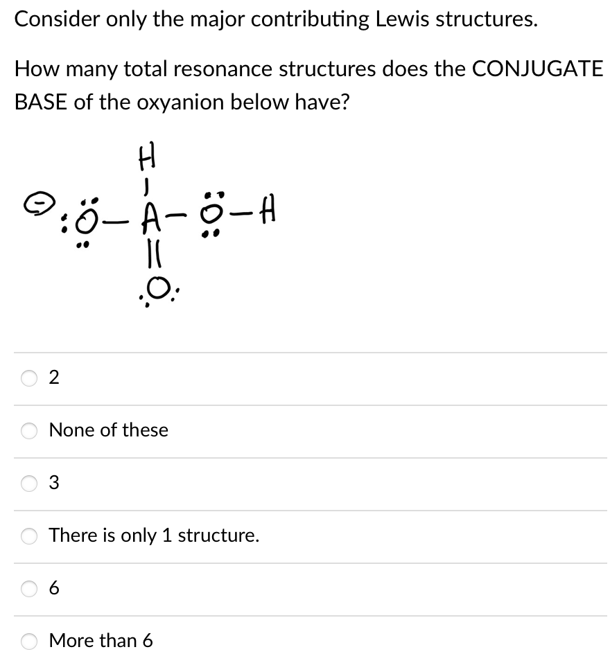 Consider only the major contributing Lewis structures.
How many total resonance structures does the CONJUGATE
BASE of the oxyanion below have?
H
2
None of these
3
There is only 1 structure.
More than 6
