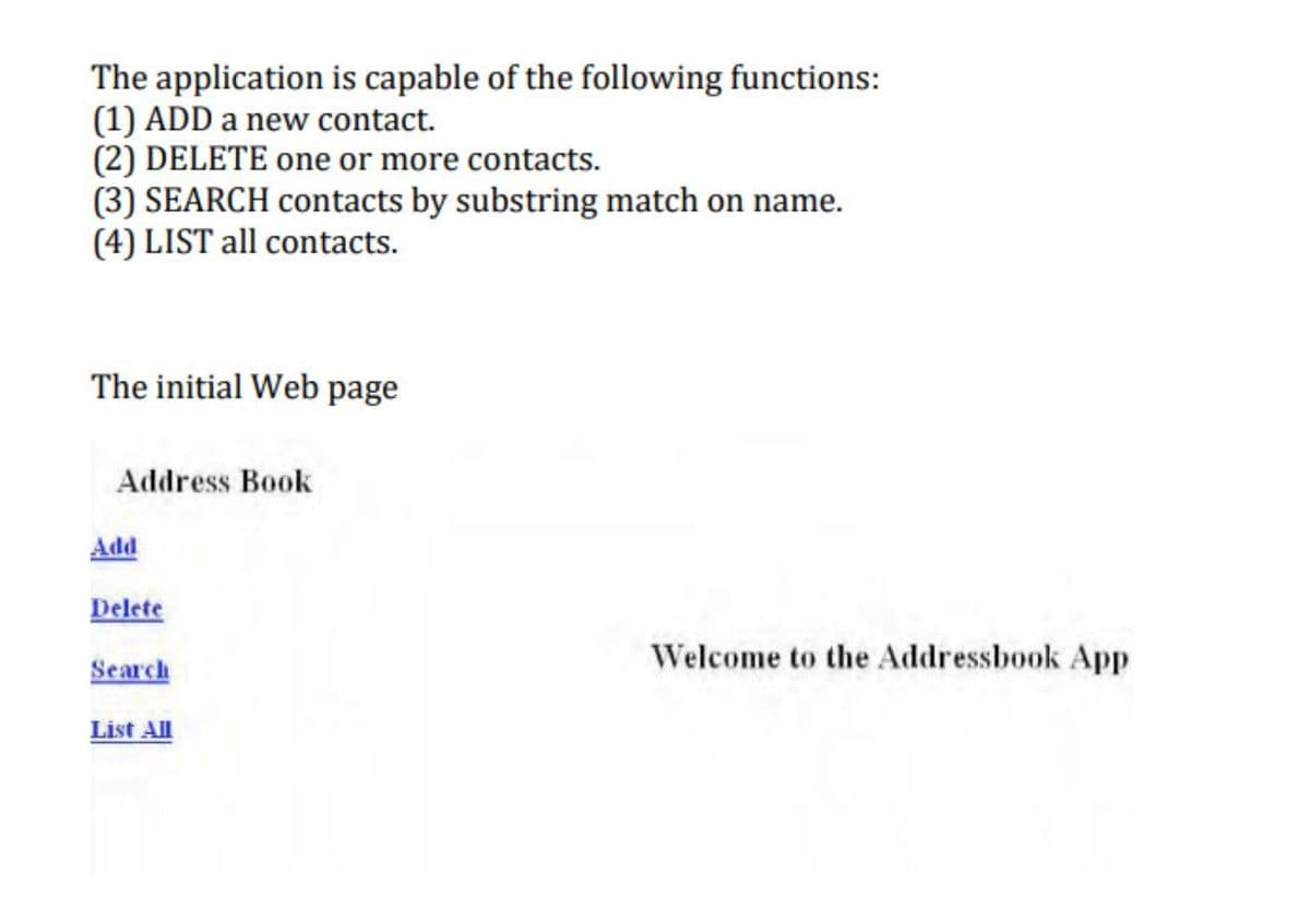 The application is capable of the following functions:
(1) ADD a new contact.
(2) DELETE one or more contacts.
(3) SEARCH contacts by substring match on name.
(4) LIST all contacts.
The initial Web page
Address Book
Add
Delete
Welcome to the Addressbook App
Search
List All
