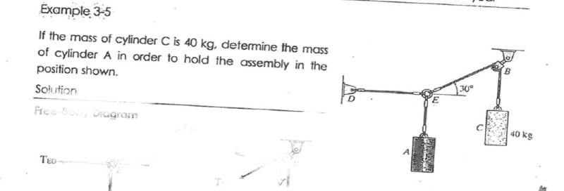 Example 3-5
If the mass of cylinder C is 40 kg, determine the mass
of cylinder A in order to hold the assembly in the
position shown.
30
Solution
Free-Bo, Diugram
40 kg
TED
