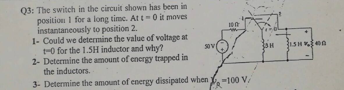 Q3: The switch in the circuit shown has been in
position 1 for a long timc. At t = 0 it moves
instantaneously to position 2.
1- Could we determine the value of voltage at
t=0 for the 1.5H inductor and why?
2- Determine the amount of energy trapped in
the inductors.
10
SO V
33H
31.5 H V 40
3- Determine the amount of energy dissipated when
=100 V.
