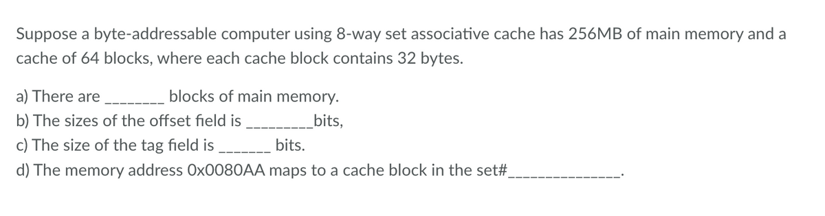 Suppose a byte-addressable computer using 8-way set associative cache has 256MB of main memory and a
cache of 64 blocks, where each cache block contains 32 bytes.
a) There are _____ blocks of main memory.
b) The sizes of the offset field is
bits,
c) The size of the tag field is
bits.
d) The memory address Ox0080AA maps to a cache block in the set#_