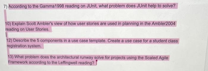 7) According to the Gamma1998 reading on JUnit, what problem does JUnit help to solve?
10) Explain Scott Ambler's view of how user stories are used in planning in the Ambler2004
reading on User Stories.
12) Describe the 5 components in a use case template. Create a use case for a student class
registration system.
13) What problem does the architectural runway solve for projects using the Scaled Agile
Framework according to the Leffingwell reading?