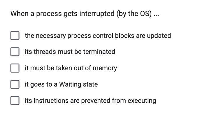 When a process gets interrupted (by the OS) ...
the necessary process control blocks are updated
its threads must be terminated
it must be taken out of memory
it goes to a Waiting state
its instructions are prevented from executing