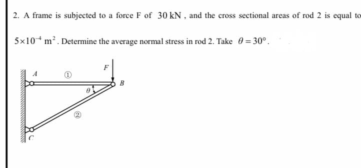 2. A frame is subjected to a force F of 30 kN , and the cross sectional areas of rod 2 is equal to
5x10* m². Determine the average normal stress in rod 2. Take 0 = 30°.
F
B
