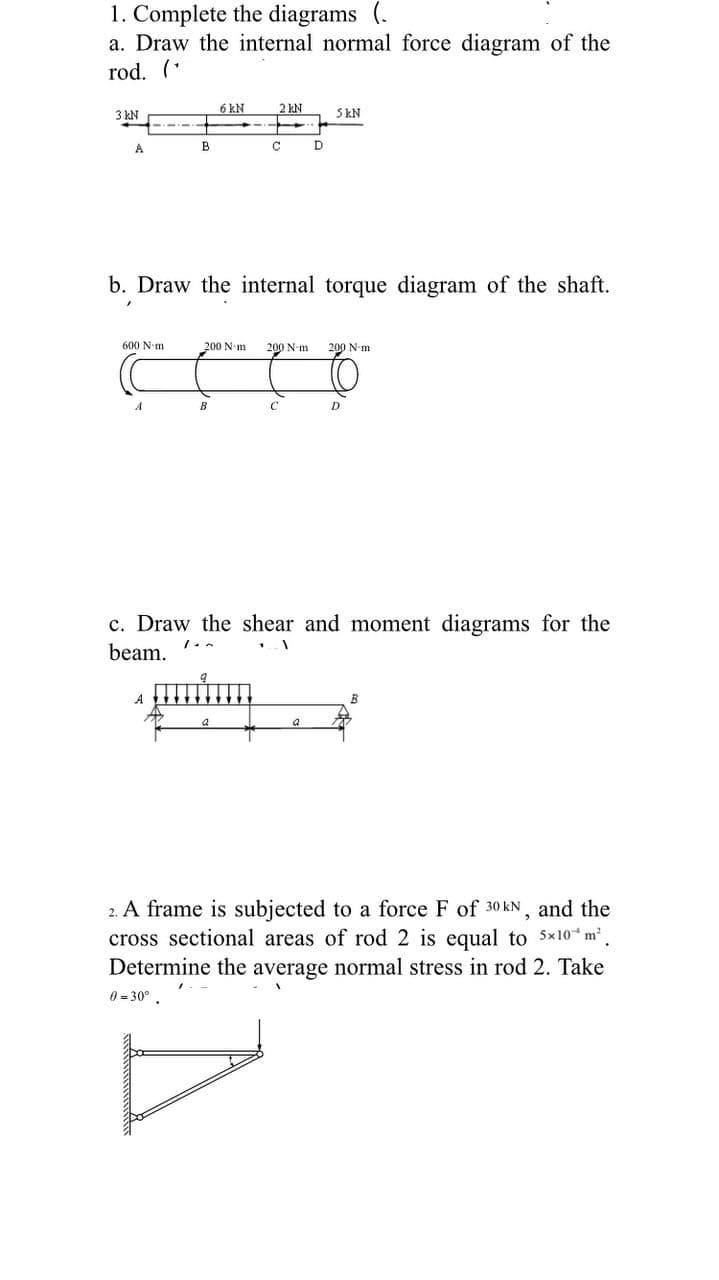 1. Complete the diagrams (.
a. Draw the internal normal force diagram of the
rod. (*
3 kN
6 kN
2 kN
SkN
В
b. Draw the internal torque diagram of the shaft.
600 N-m
200 N-m
200 N-m
200 N-m
B
c. Draw the shear and moment diagrams for the
beam.
A
a
2. A frame is subjected to a force F of 30 kN, and the
cross sectional areas of rod 2 is equal to 5x10 m'.
Determine the average normal stress in rod 2. Take
0 = 30° .
