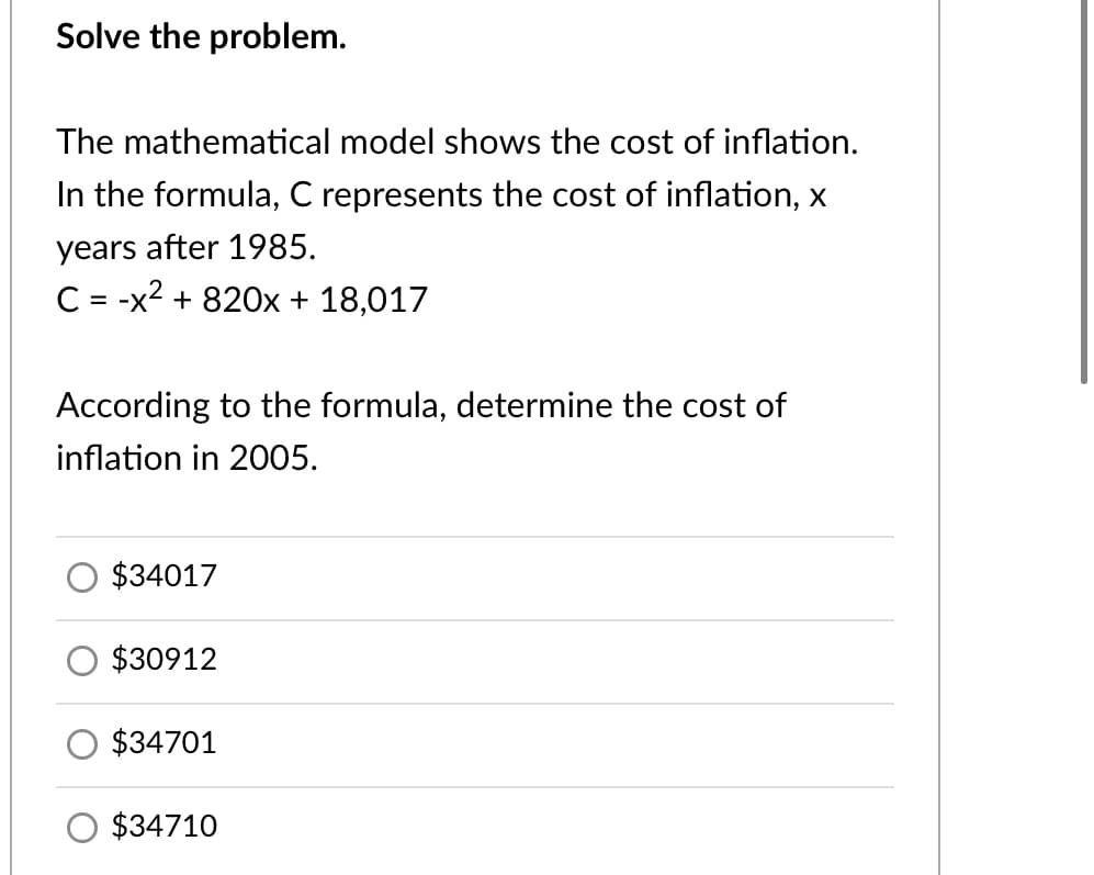 Solve the problem.
The mathematical model shows the cost of inflation.
In the formula, C represents the cost of inflation, x
years after 1985.
C= -x2 + 820x + 18,017
According to the formula, determine the cost of
inflation in 2005.
$34017
$30912
$34701
O $34710
