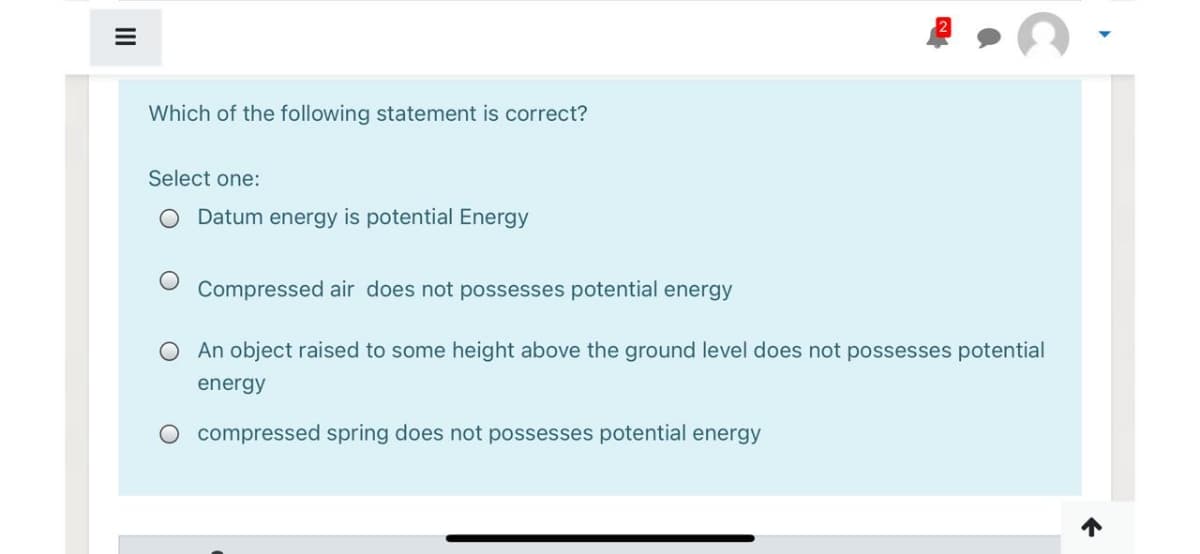 Which of the following statement is correct?
Select one:
O Datum energy is potential Energy
Compressed air does not possesses potential energy
O An object raised to some height above the ground level does not possesses potential
energy
O compressed spring does not possesses potential energy
II
