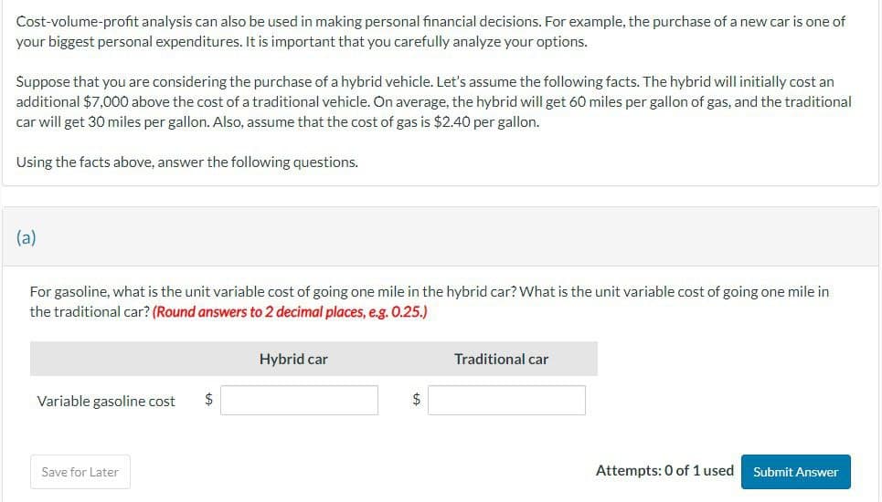 Cost-volume-profit analysis can also be used in making personal financial decisions. For example, the purchase of a new car is one of
your biggest personal expenditures. It is important that you carefully analyze your options.
Suppose that you are considering the purchase of a hybrid vehicle. Let's assume the following facts. The hybrid will initially cost an
additional $7,000 above the cost of a traditional vehicle. On average, the hybrid will get 60 miles per gallon of gas, and the traditional
car will get 30 miles per gallon. Also, assume that the cost of gas is $2.40 per gallon.
Using the facts above, answer the following questions.
(a)
For gasoline, what is the unit variable cost of going one mile in the hybrid car? What is the unit variable cost of going one mile in
the traditional car? (Round answers to 2 decimal places, e.g. 0.25.)
Hybrid car
Traditional car
Variable gasoline cost
$
$
Save for Later
Attempts: 0 of 1 used
Submit Answer