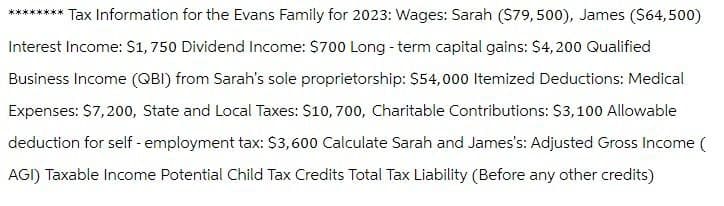 ******** Tax Information for the Evans Family for 2023: Wages: Sarah ($79,500), James ($64,500)
Interest Income: $1,750 Dividend Income: $700 Long-term capital gains: $4,200 Qualified
Business Income (QBI) from Sarah's sole proprietorship: $54,000 Itemized Deductions: Medical
Expenses: $7,200, State and Local Taxes: $10, 700, Charitable Contributions: $3,100 Allowable
deduction for self-employment tax: $3,600 Calculate Sarah and James's: Adjusted Gross Income (
AGI) Taxable Income Potential Child Tax Credits Total Tax Liability (Before any other credits)