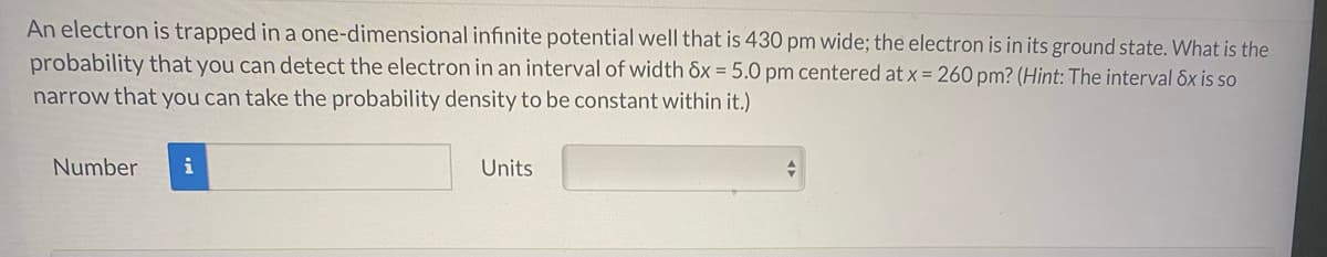 An electron is trapped in a one-dimensional infinite potential well that is 430 pm wide; the electron is in its ground state. What is the
probability that you can detect the electron in an interval of width &x = 5.0 pm centered at x = 260 pm? (Hint: The interval Sx is so
narrow that you can take the probability density to be constant within it.)
Number
i
Units
