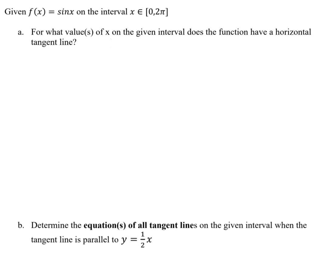 Given f (x) = sinx on the interval x € [0,2]
a. For what value(s) of x on the given interval does the function have a horizontal
tangent line?
b. Determine the equation(s) of all tangent lines on the given interval when the
1
tangent line is parallel to y =x
2
