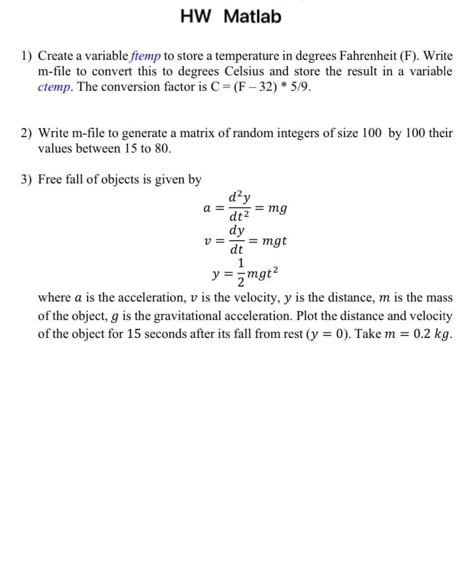 HW Matlab
1) Create a variable ftemp to store a temperature in degrees Fahrenheit (F). Write
m-file to convert this to degrees Celsius and store the result in a variable
ctemp. The conversion factor is C = (F – 32) * 5/9.
2) Write m-file to generate a matrix of random integers of size 100 by 100 their
values between 15 to 80.
3) Free fall of objects is given by
d²y
dt2
dy
a =
= mg
v =
= mgt
dt
1
y = ,mgt?
where a is the acceleration, v is the velocity, y is the distance, m is the mass
of the object, g is the gravitational acceleration. Plot the distance and velocity
of the object for 15 seconds after its fall from rest (y = 0). Take m = 0.2 kg.
