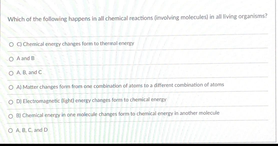 Which of the following happens in all chemical reactions (involving molecules) in all living organisms?
O C) Chemical energy changes form to thermal energy
O A and B
O A, B, and C
O A) Matter changes form from one combination of atoms to a different combination of atoms
O D) Electromagnetic (light) energy changes form to chemical energy
O B) Chemical energy in one molecule changes form to chemical energy in another molecule
O A, B, C, and D
