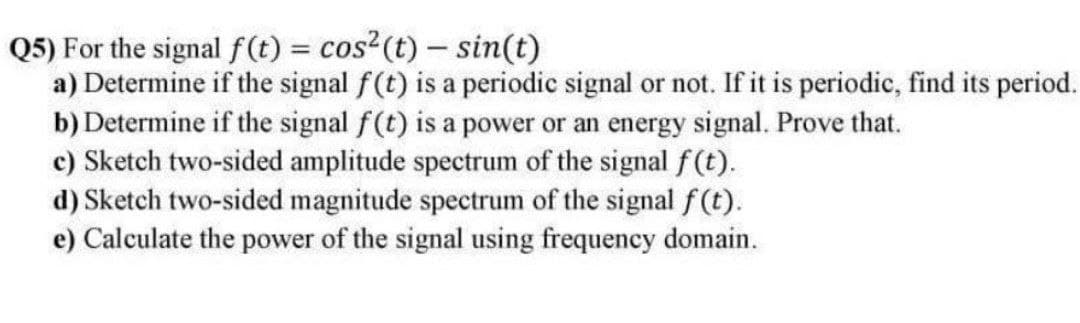 Q5) For the signal f(t) = cos2(t)- sin(t)
a) Determine if the signal f(t) is a periodic signal or not. If it is periodic, find its period.
b) Determine if the signal f(t) is a power or an energy signal. Prove that.
c) Sketch two-sided amplitude spectrum of the signal f(t).
d) Sketch two-sided magnitude spectrum of the signal f(t).
e) Calculate the power of the signal using frequency domain.
