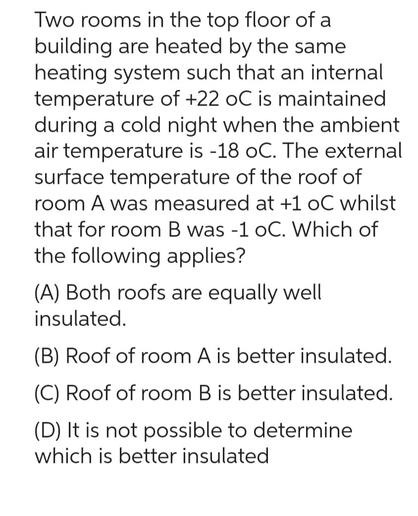 Two rooms in the top floor of a
building are heated by the same
heating system such that an internal
temperature of +22 oC is maintained
during a cold night when the ambient
air temperature is -18 oC. The external
surface temperature of the roof of
room A was measured at +1 oC whilst
that for room B was -1 oC. Which of
the following applies?
(A) Both roofs are equally well
insulated.
(B) Roof of room A is better insulated.
(C) Roof of room B is better insulated.
(D) It is not possible to determine
which is better insulated