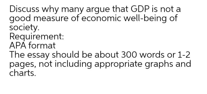Discuss why many argue that GDP is not a
good measure of economic well-being of
society.
Requirement:
APA format
The essay should be about 300 words or 1-2
pages, not including appropriate graphs and
charts.
