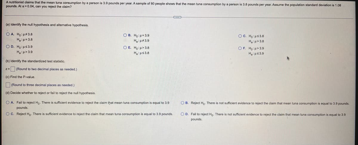 A nutritionist claims that the mean tuna consumption by a person is 3.9 pounds per year. A sample of 80 people shows that the mean tuna consumption by a person is 3.8 pounds per year. Assume the population standard deviation is 1.08
pounds. At a = 0.04, can you reject the claim?
(a) Identify the null hypothesis and alternative hypothesis.
O A. Ho: H#3.8
H:p= 3.8
O B. Ho: H= 3.9
OC. Ho: u53.8
Ha: u#3.9
H: u> 3.8
O D. Ho: uS39
O E. Ho: >3.8
H: us3.8
OF. Ho: u> 3.9
H: p> 3.9
H: us3.9
(b) Identify the standardized test statistic.
z=(Round to two decimal places as needed.)
(c) Find the P-value.
(Round to three decimal places as needed.)
(d) Decide whether to reject or fail to reject the null hypothesis.
O A. Fail
reject Ho. There is sufficient evidence to reject the claim that mean tuna consumption is equal to 3.9
O B. Reject Ho. There is not sufficient evidence to reject the claim that mean tuna consumption is equal to 3.9 pounds.
pounds
OC. Reject Ho. There is sufficient evidence to reject the claim that mean tuna consumption is equal to 3.9 pounds.
O D. Fail to reject Ho. There is not sufficient evidence to reject the claim that mean tuna consumption is equal to 3.9
pounds.
