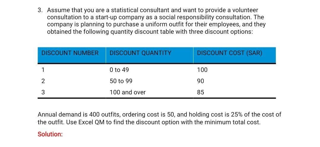 3. Assume that you are a statistical consultant and want to provide a volunteer
consultation to a start-up company as a social responsibility consultation. The
company is planning to purchase a uniform outfit for their employees, and they
obtained the following quantity discount table with three discount options:
DISCOUNT NUMBER
1
2
3
DISCOUNT QUANTITY
0 to 49
50 to 99
100 and over
DISCOUNT COST (SAR)
100
90
85
Annual demand is 400 outfits, ordering cost is 50, and holding cost is 25% of the cost of
the outfit. Use Excel QM to find the discount option with the minimum total cost.
Solution: