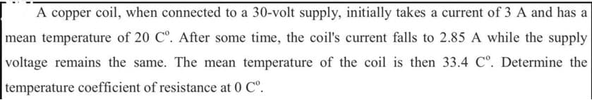 A copper coil, when connected to a 30-volt supply, initially takes a current of 3 A and has a
mean temperature of 20 C°. After some time, the coil's current falls to 2.85 A while the supply
voltage remains the same. The mean temperature of the coil is then 33.4 Cº. Determine the
temperature coefficient of resistance at 0 Cº.