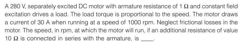 A 280 V, separately excited DC motor with armature resistance of 122 and constant field
excitation drives a load. The load torque is proportional to the speed. The motor draws
a current of 30 A when running at a speed of 1000 rpm. Neglect frictional losses in the
motor. The speed, in rpm, at which the motor will run, if an additional resistance of value
10 2 is connected in series with the armature, is