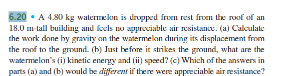 6.20 • A 4.80 kg watermelon is dropped from rest from the roof of an
18.0 m-tall building and feels no appreciable air resistance. (a) Calculate
the work done by gravity on the watermelon during its displacement from
the roof to the ground. (b) Just before it strikes the ground, what are the
watermelon's (i) kinetic energy and (ii) speed? (c) Which of the answers in
parts (a) and (b) would be different if there were appreciable air resistance?
