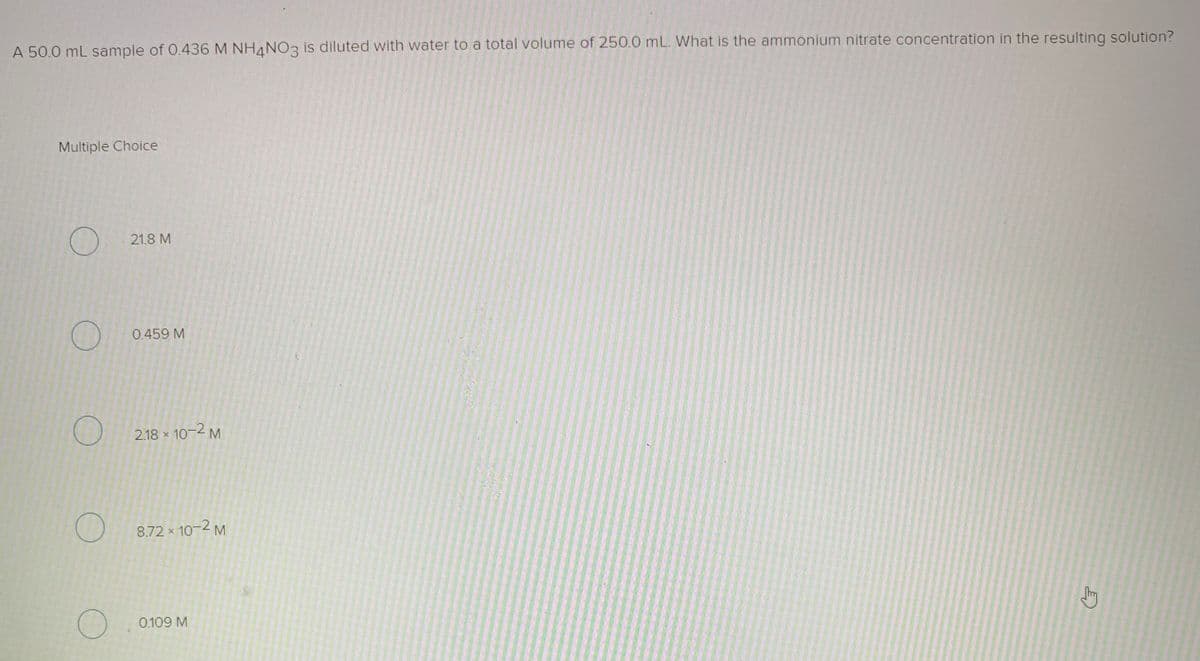 A 50.0 mL sample of 0.436 M NH4NO3 is diluted with water to a total volume of 250.0 mL. What is the ammonium nitrate concentration in the resulting solution?
Multiple Choice
21.8 M
0.459 M
2.18 x 10-2 M
8.72 x 10-2 M
0.109 M
