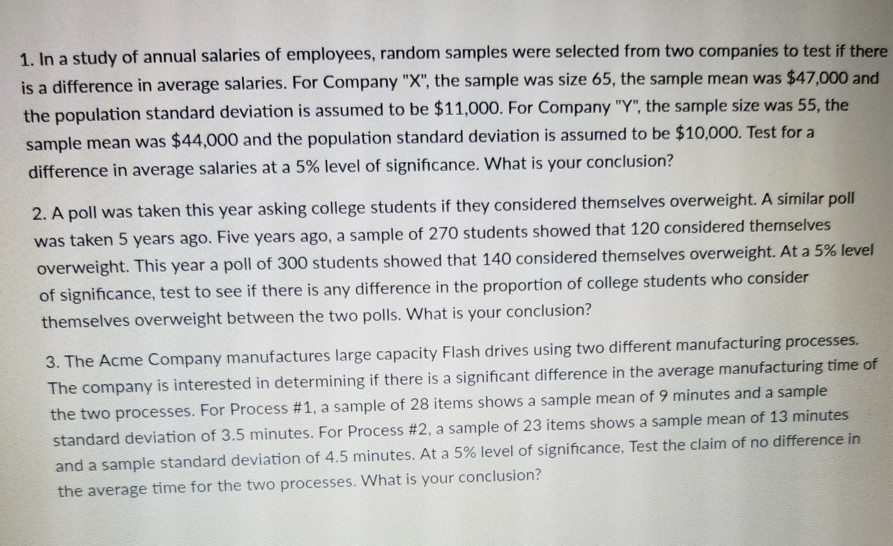 1. In a study of annual salaries of employees, random samples were selected from two companies to test if there
is a difference in average salaries. For Company "X", the sample was size 65, the sample mean was $47,000 and
the population standard deviation is assumed to be $11,000. For Company "Y"; the sample size was 55, the
sample mean was $44,000 and the population standard deviation is assumed to be $10,000. Test fora
difference in average salaries at a 5% level of significance, what is your conclusion?
poll was taken this year asking college students if they considered themselves overweight. A similar pol
as taken 5 years ago. Five years ago, a sample of 270 students showed that 120 considered themselves
overweight. This year a poll of 300 students showed that 140 co
nsidered themselves overweight. At a 5% level
of significance,
test to see if there is any difference in the proportion of college students who consider
themselves overweight between the two polls. What is your conclusion?
3. The Acme Company manufactures large capacity Flash drives using two different manufacturing processes
The company is interested in determining if there is a significant difference in the average manufacturing time of
the two processes. For Process #1, a sample of 28 items shows a sample mean of 9 minutes and a sample
standard deviation of 3.5 minutes. For Process #2, a sample of 23 items shows a sample mean of 13 minutes
and a sample standard deviation of 4.5 minutes. At a 5% level of significance, Test the claim of no difference in
the average time for the two processes. What is your conclusion?
